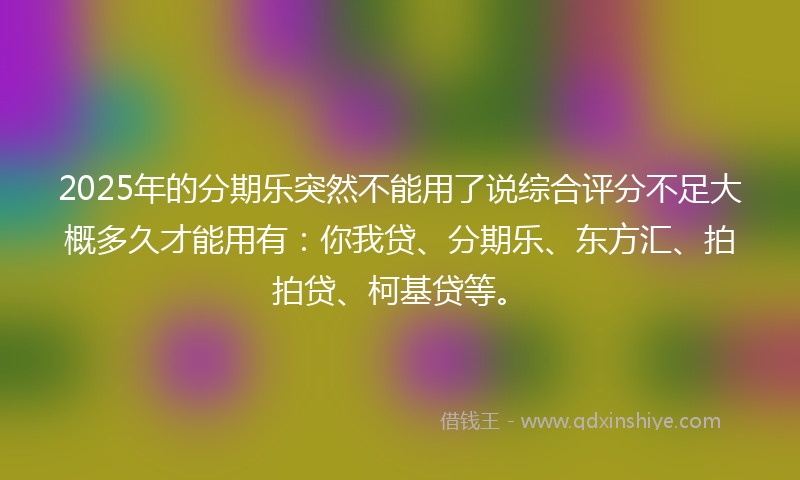 2025年的分期乐突然不能用了说综合评分不足大概多久才能用有：你我贷、分期乐、东方汇、拍拍贷、柯基贷等。