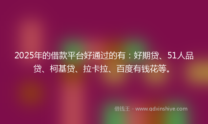 2025年的借款平台好通过的有：好期贷、51人品贷、柯基贷、拉卡拉、百度有钱花等。