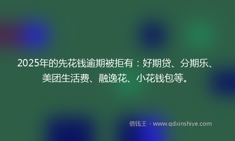 2025年的先花钱逾期被拒有：好期贷、分期乐、美团生活费、融逸花、小花钱包等。