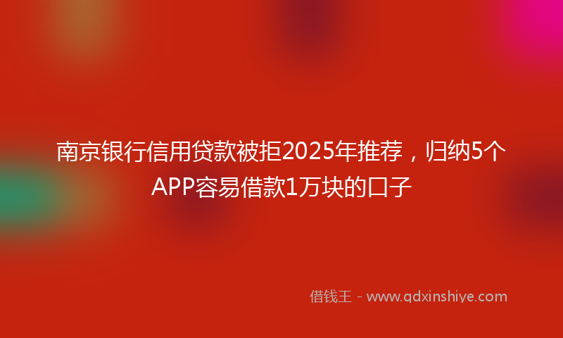 南京银行信用贷款被拒2025年推荐，归纳5个APP容易借款1万块的口子
