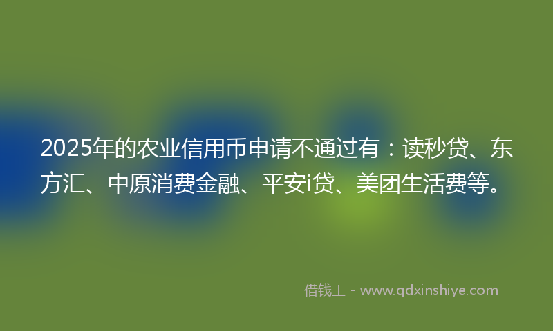 2025年的农业信用币申请不通过有：读秒贷、东方汇、中原消费金融、平安i贷、美团生活费等。