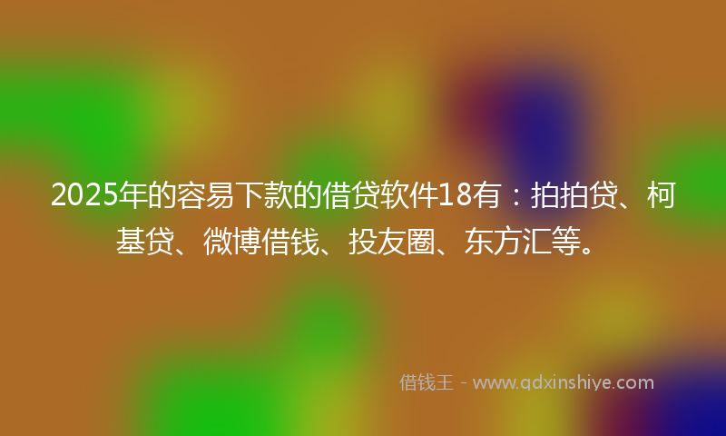 2025年的容易下款的借贷软件18有：拍拍贷、柯基贷、微博借钱、投友圈、东方汇等。