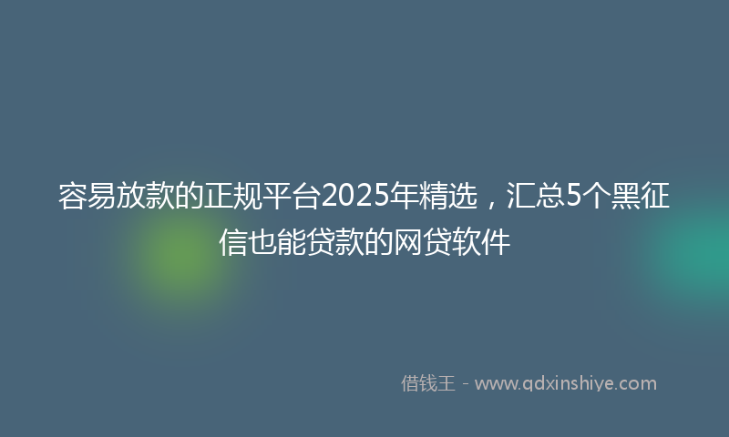 容易放款的正规平台2025年精选，汇总5个黑征信也能贷款的网贷软件