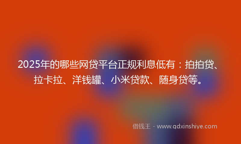 2025年的哪些网贷平台正规利息低有：拍拍贷、拉卡拉、洋钱罐、小米贷款、随身贷等。