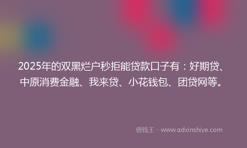 2025年的双黑烂户秒拒能贷款口子有：好期贷、中原消费金融、我来贷、小花钱包、团贷网等。