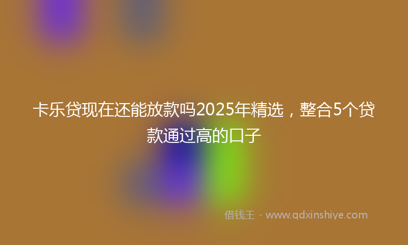 卡乐贷现在还能放款吗2025年精选，整合5个贷款通过高的口子