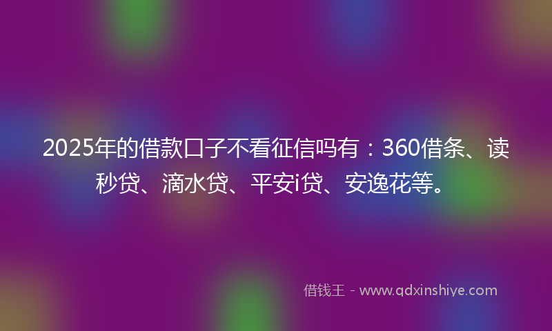 2025年的借款口子不看征信吗有：360借条、读秒贷、滴水贷、平安i贷、安逸花等。