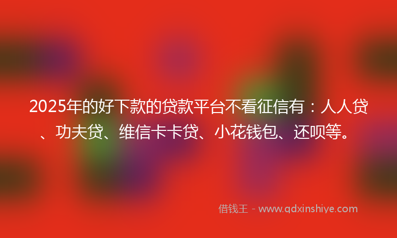 2025年的好下款的贷款平台不看征信有：人人贷、功夫贷、维信卡卡贷、小花钱包、还呗等。