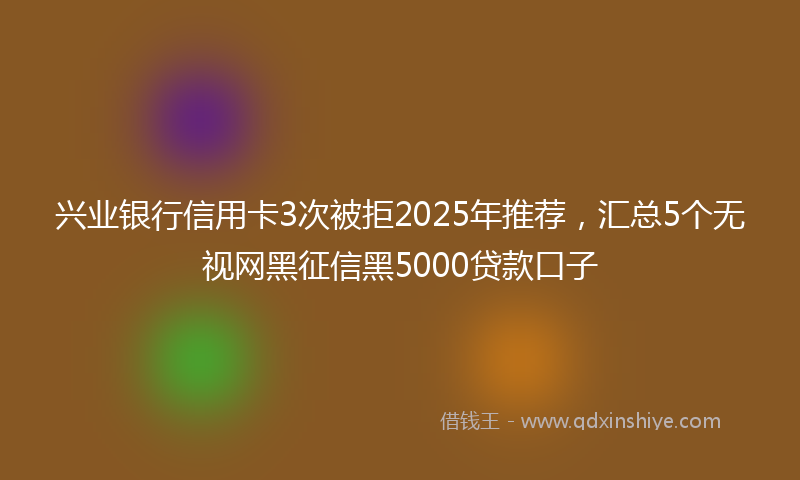 兴业银行信用卡3次被拒2025年推荐，汇总5个无视网黑征信黑5000贷款口子