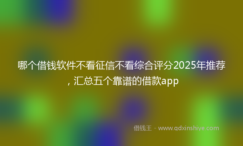 哪个借钱软件不看征信不看综合评分2025年推荐，汇总五个靠谱的借款app