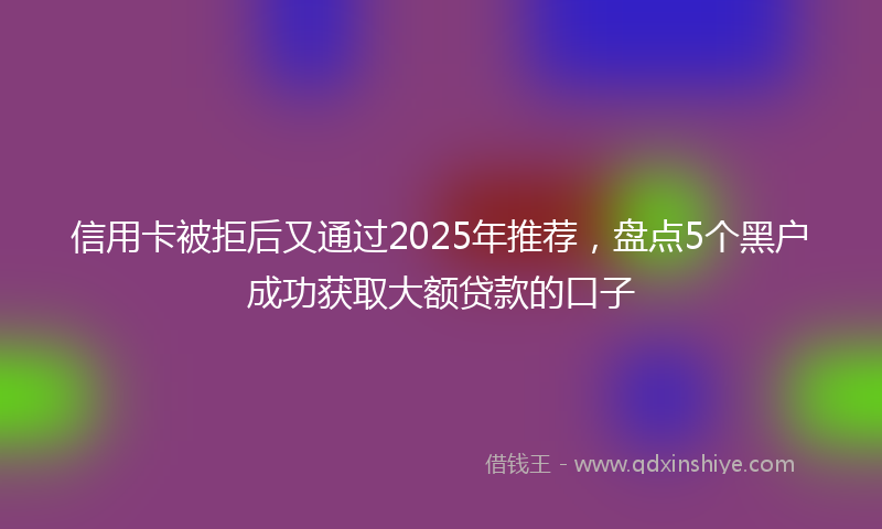 信用卡被拒后又通过2025年推荐，盘点5个黑户成功获取大额贷款的口子