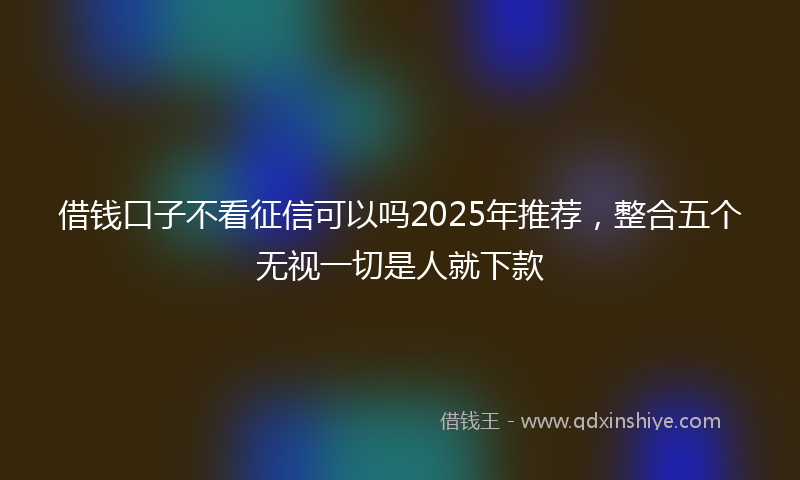 借钱口子不看征信可以吗2025年推荐，整合五个无视一切是人就下款