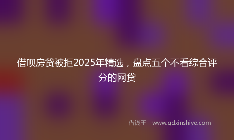 借呗房贷被拒2025年精选，盘点五个不看综合评分的网贷