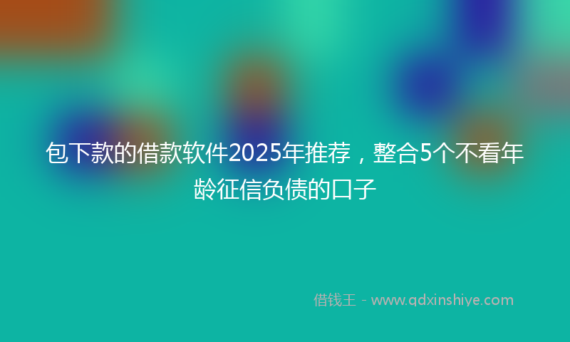 包下款的借款软件2025年推荐，整合5个不看年龄征信负债的口子