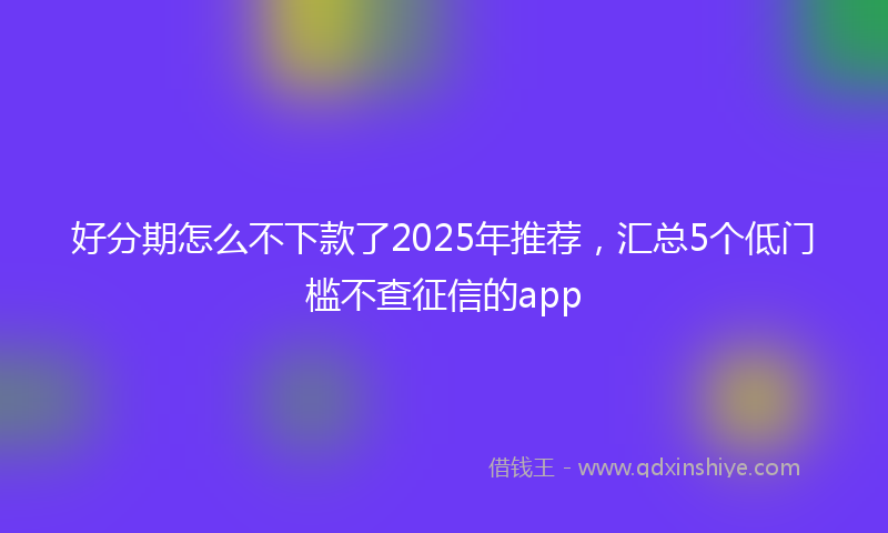好分期怎么不下款了2025年推荐，汇总5个低门槛不查征信的app