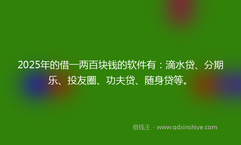 2025年的借一两百块钱的软件有：滴水贷、分期乐、投友圈、功夫贷、随身贷等。
