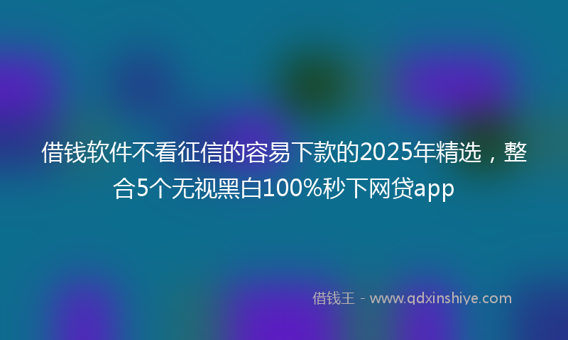 借钱软件不看征信的容易下款的2025年精选，整合5个无视黑白100%秒下网贷app