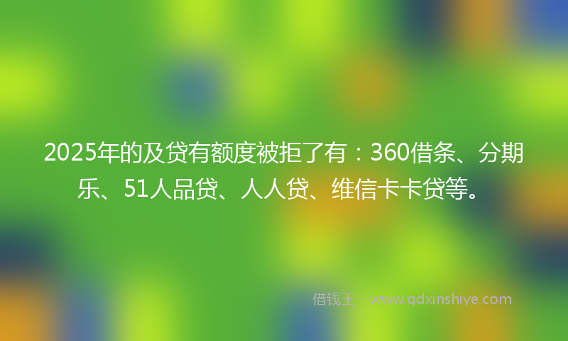 2025年的及贷有额度被拒了有：360借条、分期乐、51人品贷、人人贷、维信卡卡贷等。