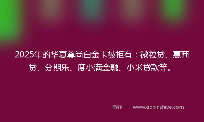 2025年的华夏尊尚白金卡被拒有：微粒贷、惠商贷、分期乐、度小满金融、小米贷款等。