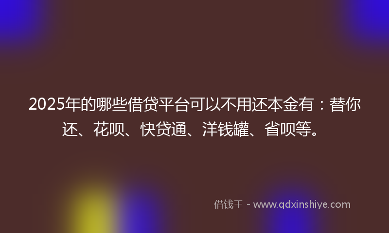 2025年的哪些借贷平台可以不用还本金有：替你还、花呗、快贷通、洋钱罐、省呗等。