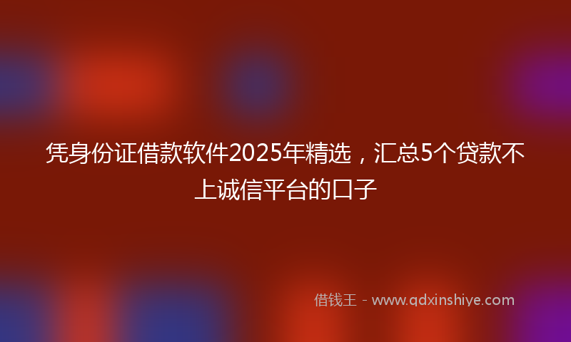 凭身份证借款软件2025年精选，汇总5个贷款不上诚信平台的口子