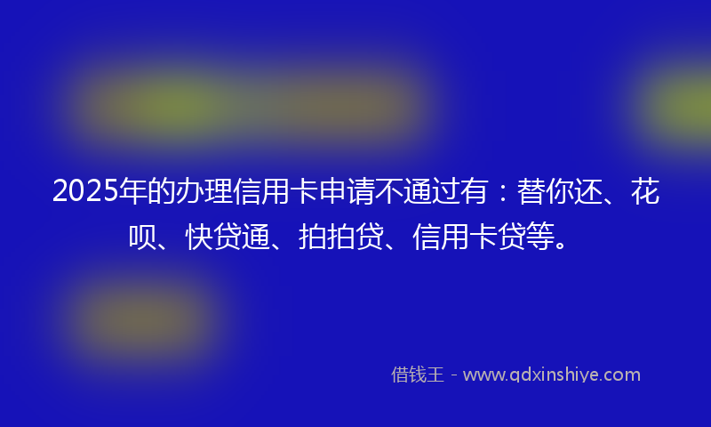 2025年的办理信用卡申请不通过有：替你还、花呗、快贷通、拍拍贷、信用卡贷等。
