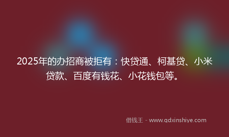 2025年的办招商被拒有：快贷通、柯基贷、小米贷款、百度有钱花、小花钱包等。