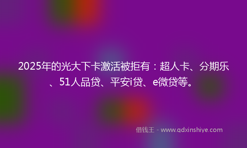 2025年的光大下卡激活被拒有：超人卡、分期乐、51人品贷、平安i贷、e微贷等。