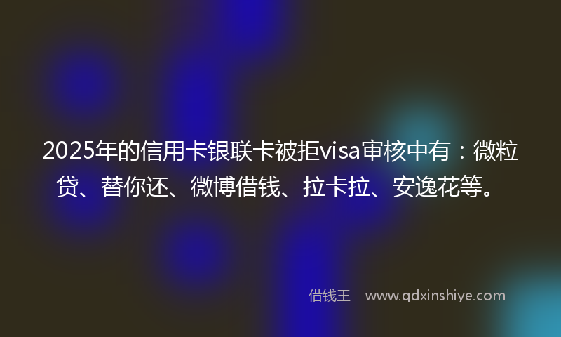 2025年的信用卡银联卡被拒visa审核中有：微粒贷、替你还、微博借钱、拉卡拉、安逸花等。