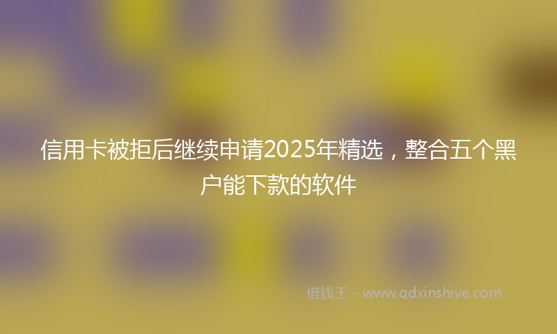 信用卡被拒后继续申请2025年精选，整合五个黑户能下款的软件
