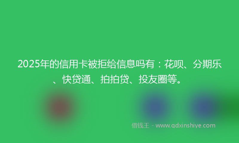 2025年的信用卡被拒给信息吗有：花呗、分期乐、快贷通、拍拍贷、投友圈等。