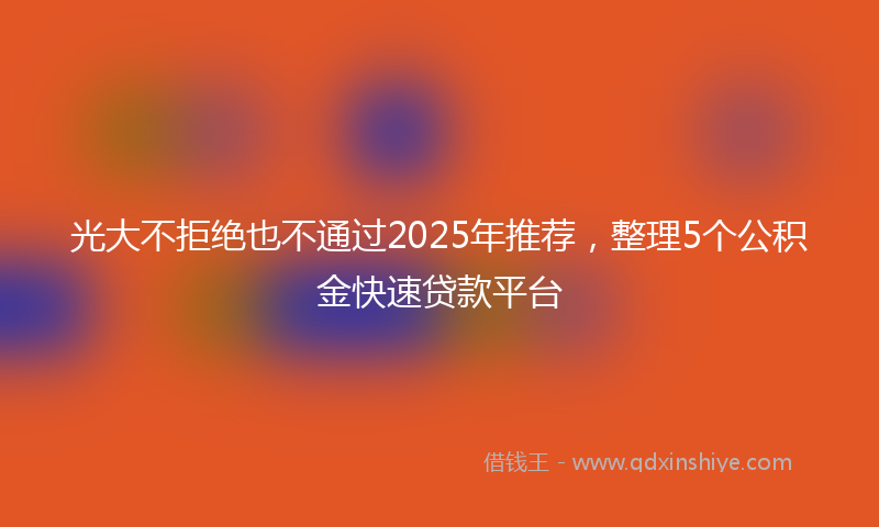 光大不拒绝也不通过2025年推荐，整理5个公积金快速贷款平台