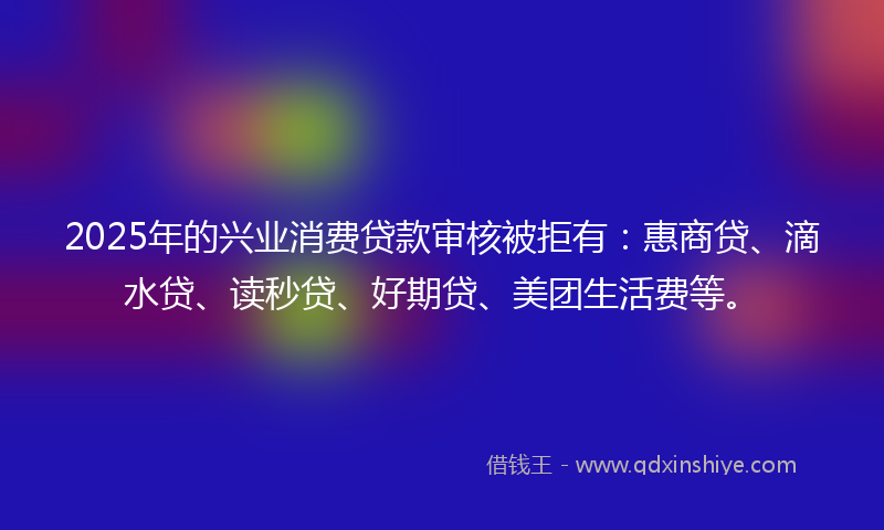 2025年的兴业消费贷款审核被拒有：惠商贷、滴水贷、读秒贷、好期贷、美团生活费等。