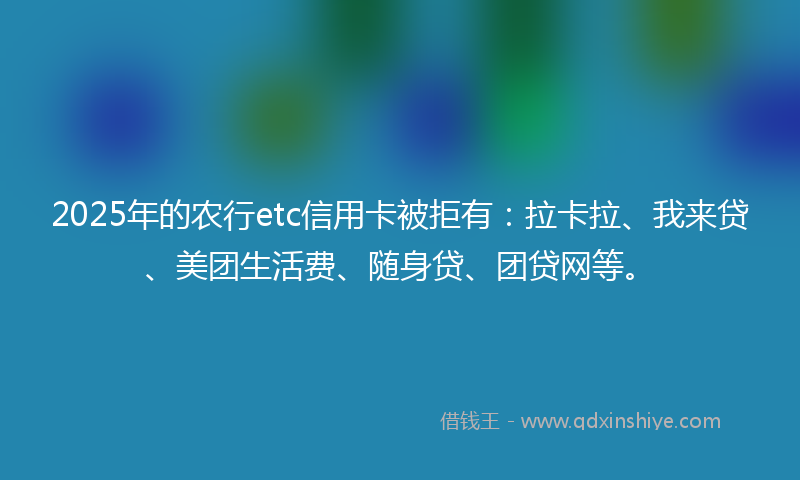 2025年的农行etc信用卡被拒有：拉卡拉、我来贷、美团生活费、随身贷、团贷网等。