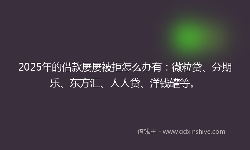 2025年的借款屡屡被拒怎么办有：微粒贷、分期乐、东方汇、人人贷、洋钱罐等。