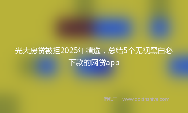 光大房贷被拒2025年精选，总结5个无视黑白必下款的网贷app