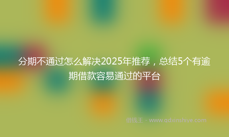 分期不通过怎么解决2025年推荐，总结5个有逾期借款容易通过的平台