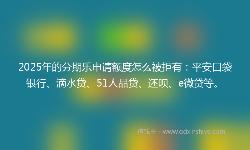 2025年的分期乐申请额度怎么被拒有：平安口袋银行、滴水贷、51人品贷、还呗、e微贷等。