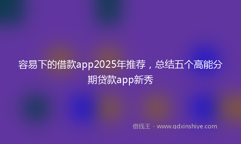容易下的借款app2025年推荐，总结五个高能分期贷款app新秀
