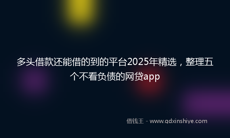 多头借款还能借的到的平台2025年精选，整理五个不看负债的网贷app
