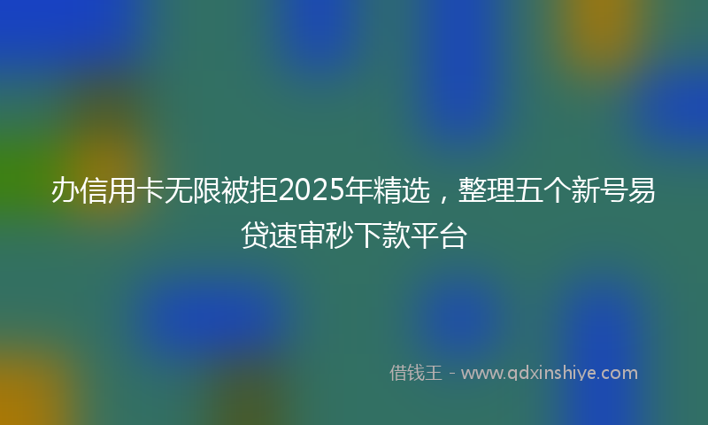 办信用卡无限被拒2025年精选，整理五个新号易贷速审秒下款平台