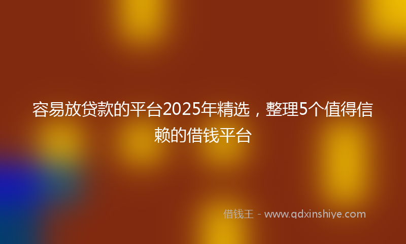 容易放贷款的平台2025年精选，整理5个值得信赖的借钱平台