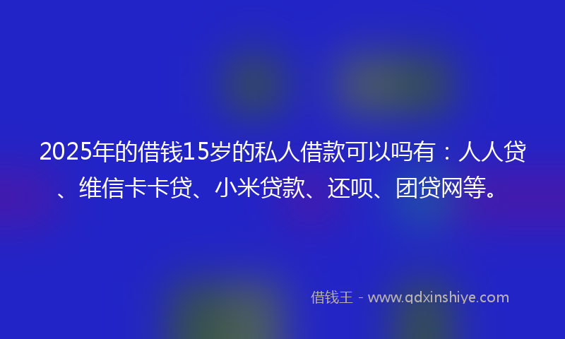 2025年的借钱15岁的私人借款可以吗有：人人贷、维信卡卡贷、小米贷款、还呗、团贷网等。