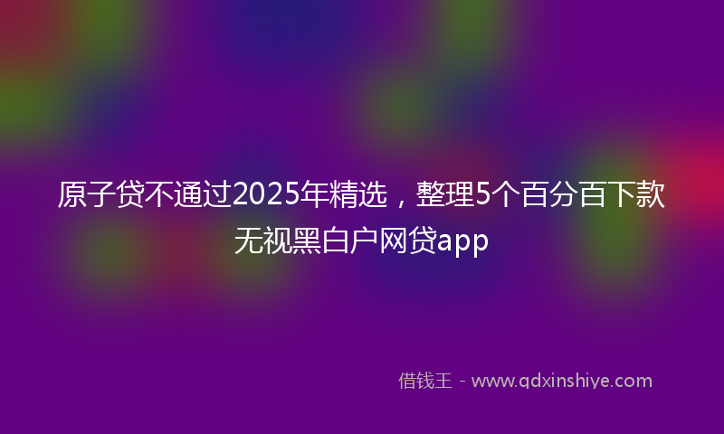 原子贷不通过2025年精选，整理5个百分百下款无视黑白户网贷app