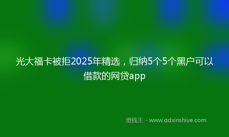 光大福卡被拒2025年精选，归纳5个5个黑户可以借款的网贷app