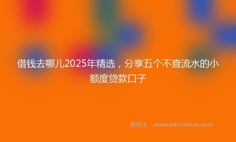 借钱去哪儿2025年精选，分享五个不查流水的小额度贷款口子