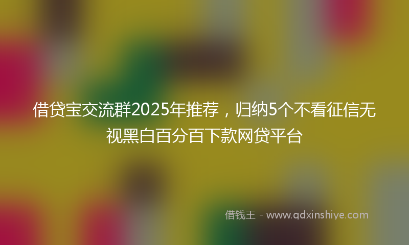 借贷宝交流群2025年推荐，归纳5个不看征信无视黑白百分百下款网贷平台