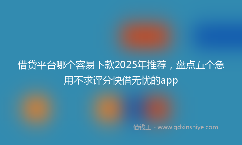 借贷平台哪个容易下款2025年推荐，盘点五个急用不求评分快借无忧的app