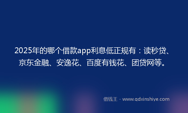 2025年的哪个借款app利息低正规有：读秒贷、京东金融、安逸花、百度有钱花、团贷网等。