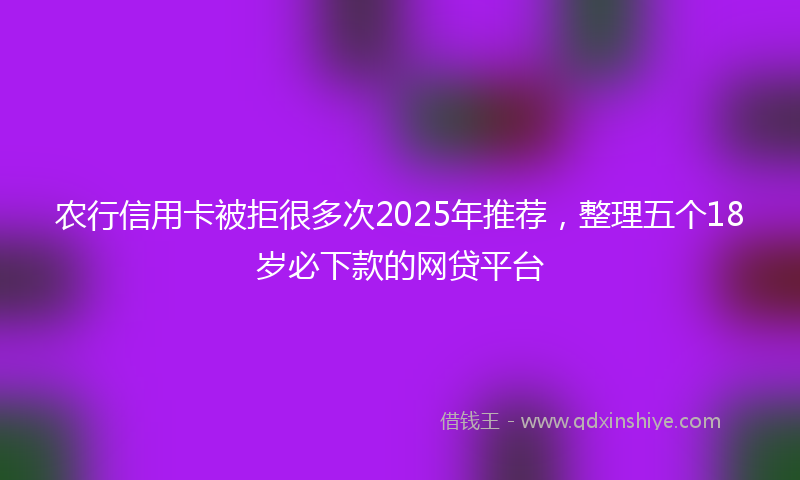 农行信用卡被拒很多次2025年推荐，整理五个18岁必下款的网贷平台